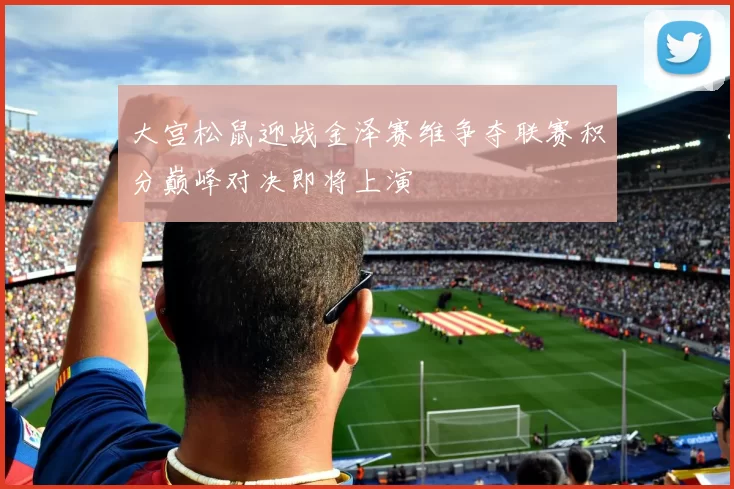 大宫松鼠迎战金泽赛维争夺联赛积分巅峰对决即将上演