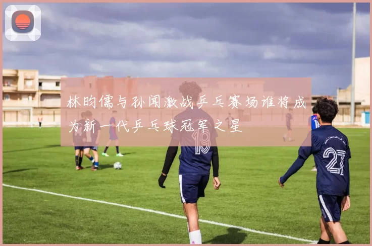 林昀儒与孙闻激战乒乓赛场谁将成为新一代乒乓球冠军之星