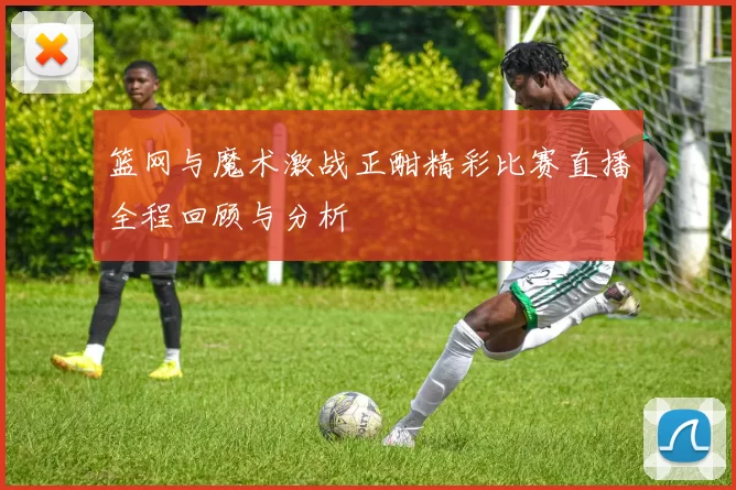 篮网与魔术激战正酣精彩比赛直播全程回顾与分析