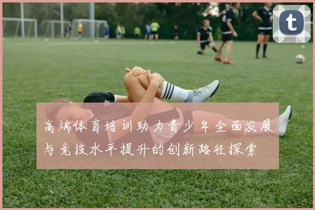 高端体育培训助力青少年全面发展与竞技水平提升的创新路径探索