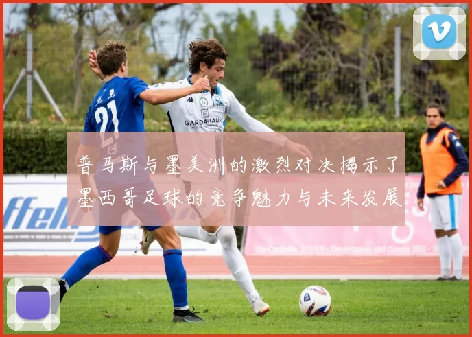 普马斯与墨美洲的激烈对决揭示了墨西哥足球的竞争魅力与未来发展潜力