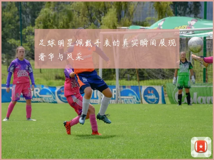 足球明星佩戴手表的真实瞬间展现奢华与风采