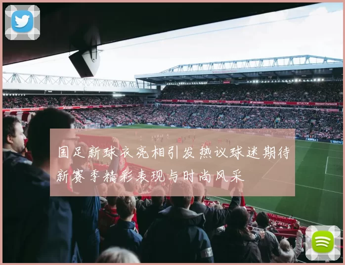 国足新球衣亮相引发热议球迷期待新赛季精彩表现与时尚风采
