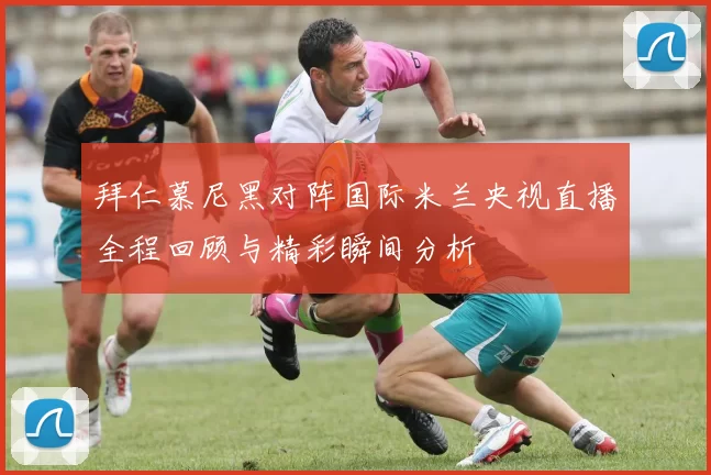 拜仁慕尼黑对阵国际米兰央视直播全程回顾与精彩瞬间分析