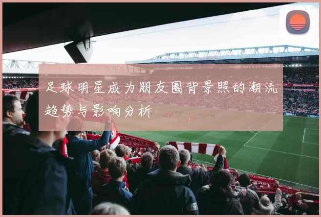 足球明星成为朋友圈背景照的潮流趋势与影响分析