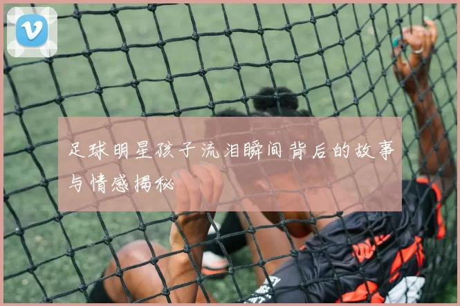 足球明星孩子流泪瞬间背后的故事与情感揭秘