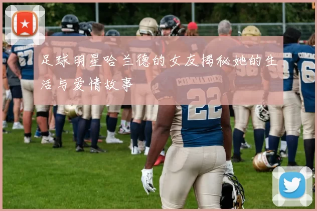 足球明星哈兰德的女友揭秘她的生活与爱情故事