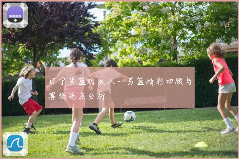 辽宁男篮对决八一男篮精彩回顾与赛场亮点分析