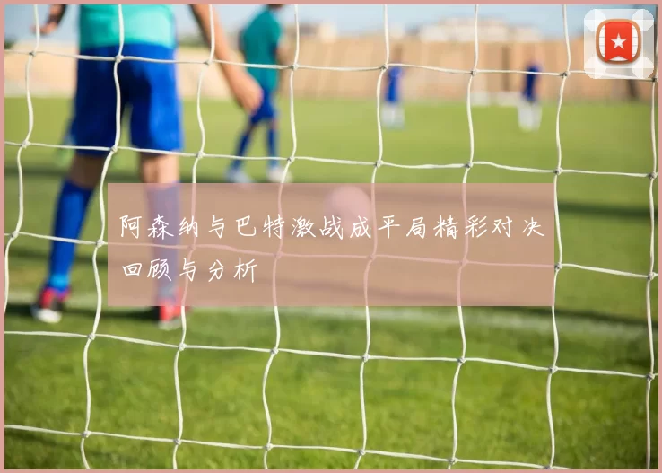 阿森纳与巴特激战成平局精彩对决回顾与分析