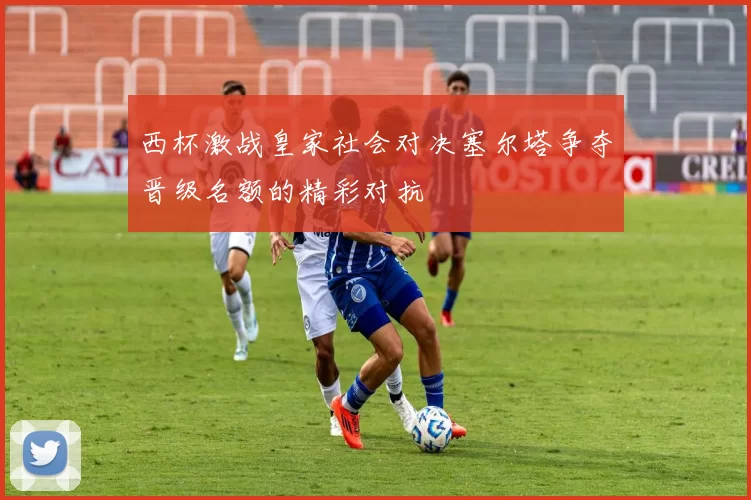 西杯激战皇家社会对决塞尔塔争夺晋级名额的精彩对抗