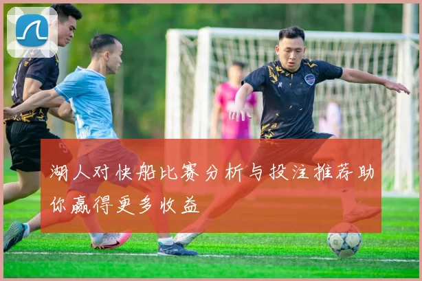 湖人对快船比赛分析与投注推荐助你赢得更多收益