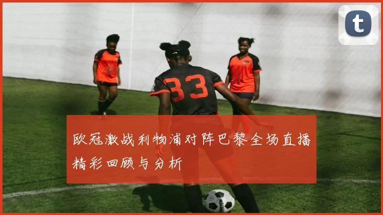 欧冠激战利物浦对阵巴黎全场直播精彩回顾与分析