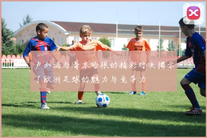 卢加诺与哥本哈根的精彩对决揭示了欧洲足球的魅力与竞争力