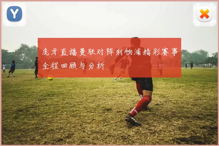 虎牙直播曼联对阵利物浦精彩赛事全程回顾与分析